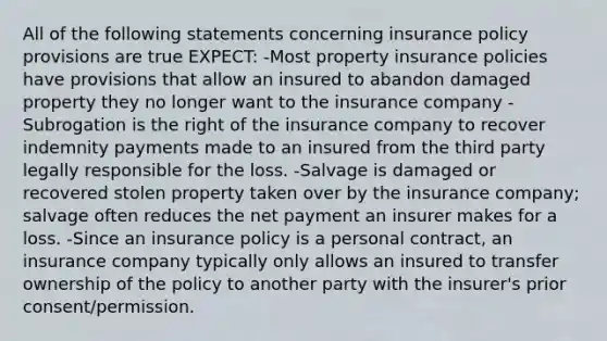 All of the following statements concerning insurance policy provisions are true EXPECT: -Most property insurance policies have provisions that allow an insured to abandon damaged property they no longer want to the insurance company -Subrogation is the right of the insurance company to recover indemnity payments made to an insured from the third party legally responsible for the loss. -Salvage is damaged or recovered stolen property taken over by the insurance company; salvage often reduces the net payment an insurer makes for a loss. -Since an insurance policy is a personal contract, an insurance company typically only allows an insured to transfer ownership of the policy to another party with the insurer's prior consent/permission.