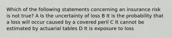 Which of the following statements concerning an insurance risk is not true? A Is the uncertainty of loss B It is the probability that a loss will occur caused by a covered peril C It cannot be estimated by actuarial tables D It is exposure to loss