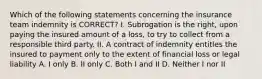 Which of the following statements concerning the insurance team indemnity is CORRECT? I. Subrogation is the right, upon paying the insured amount of a loss, to try to collect from a responsible third party. II. A contract of indemnity entitles the insured to payment only to the extent of financial loss or legal liability A. I only B. II only C. Both I and II D. Neither I nor II