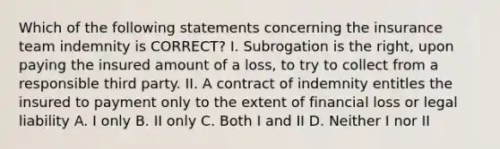 Which of the following statements concerning the insurance team indemnity is CORRECT? I. Subrogation is the right, upon paying the insured amount of a loss, to try to collect from a responsible third party. II. A contract of indemnity entitles the insured to payment only to the extent of financial loss or legal liability A. I only B. II only C. Both I and II D. Neither I nor II