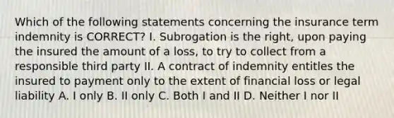 Which of the following statements concerning the insurance term indemnity is CORRECT? I. Subrogation is the right, upon paying the insured the amount of a loss, to try to collect from a responsible third party II. A contract of indemnity entitles the insured to payment only to the extent of financial loss or legal liability A. I only B. II only C. Both I and II D. Neither I nor II