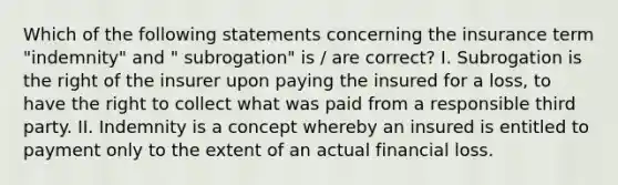 Which of the following statements concerning the insurance term "indemnity" and " subrogation" is / are correct? I. Subrogation is the right of the insurer upon paying the insured for a loss, to have the right to collect what was paid from a responsible third party. II. Indemnity is a concept whereby an insured is entitled to payment only to the extent of an actual financial loss.