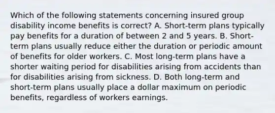 Which of the following statements concerning insured group disability income benefits is correct? A. Short-term plans typically pay benefits for a duration of between 2 and 5 years. B. Short-term plans usually reduce either the duration or periodic amount of benefits for older workers. C. Most long-term plans have a shorter waiting period for disabilities arising from accidents than for disabilities arising from sickness. D. Both long-term and short-term plans usually place a dollar maximum on periodic benefits, regardless of workers earnings.