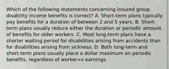 Which of the following statements concerning insured group disability income benefits is correct? A. Short-term plans typically pay benefits for a duration of between 2 and 5 years. B. Short-term plans usually reduce either the duration or periodic amount of benefits for older workers. C. Most long-term plans have a shorter waiting period for disabilities arising from accidents than for disabilities arising from sickness. D. Both long-term and short-term plans usually place a dollar maximum on periodic benefits, regardless of worker=s earnings.