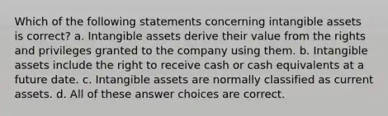 Which of the following statements concerning intangible assets is correct? a. Intangible assets derive their value from the rights and privileges granted to the company using them. b. Intangible assets include the right to receive cash or cash equivalents at a future date. c. Intangible assets are normally classified as current assets. d. All of these answer choices are correct.