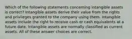 Which of the following statements concerning intangible assets is correct? Intangible assets derive their value from the rights and privileges granted to the company using them. Intangible assets include the right to receive cash or cash equivalents at a future date. Intangible assets are normally classified as current assets. All of these answer choices are correct.