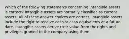 Which of the following statements concerning intangible assets is correct? Intangible assets are normally classified as current assets. All of these answer choices are correct. Intangible assets include the right to receive cash or cash equivalents at a future date. Intangible assets derive their value from the rights and privileges granted to the company using them.