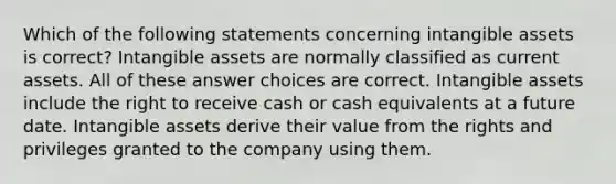 Which of the following statements concerning intangible assets is correct? Intangible assets are normally classified as current assets. All of these answer choices are correct. Intangible assets include the right to receive cash or cash equivalents at a future date. Intangible assets derive their value from the rights and privileges granted to the company using them.