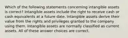 Which of the following statements concerning intangible assets is correct? Intangible assets include the right to receive cash or cash equivalents at a future date. Intangible assets derive their value from the rights and privileges granted to the company using them. Intangible assets are normally classified as current assets. All of these answer choices are correct.