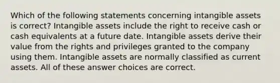 Which of the following statements concerning intangible assets is correct? Intangible assets include the right to receive cash or cash equivalents at a future date. Intangible assets derive their value from the rights and privileges granted to the company using them. Intangible assets are normally classified as current assets. All of these answer choices are correct.