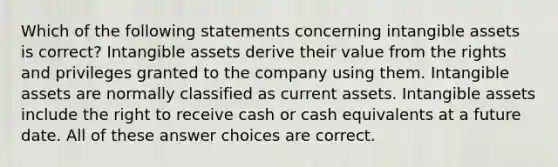 Which of the following statements concerning intangible assets is correct? Intangible assets derive their value from the rights and privileges granted to the company using them. Intangible assets are normally classified as current assets. Intangible assets include the right to receive cash or cash equivalents at a future date. All of these answer choices are correct.