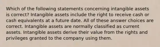 Which of the following statements concerning intangible assets is correct? Intangible assets include the right to receive cash or cash equivalents at a future date. All of these answer choices are correct. Intangible assets are normally classified as current assets. Intangible assets derive their value from the rights and privileges granted to the company using them.