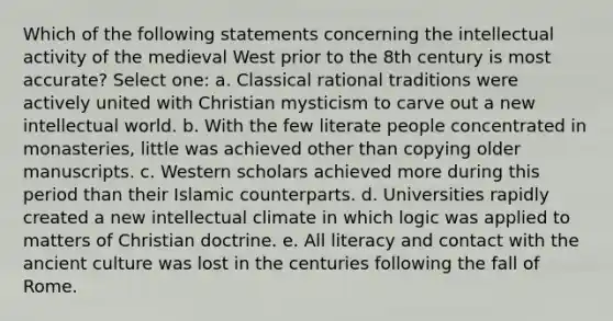 Which of the following statements concerning the intellectual activity of the medieval West prior to the 8th century is most accurate? Select one: a. Classical rational traditions were actively united with Christian mysticism to carve out a new intellectual world. b. With the few literate people concentrated in monasteries, little was achieved other than copying older manuscripts. c. Western scholars achieved more during this period than their Islamic counterparts. d. Universities rapidly created a new intellectual climate in which logic was applied to matters of Christian doctrine. e. All literacy and contact with the ancient culture was lost in the centuries following the fall of Rome.