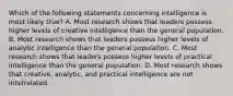 Which of the following statements concerning intelligence is most likely true? A. Most research shows that leaders possess higher levels of creative intelligence than the general population. B. Most research shows that leaders possess higher levels of analytic intelligence than the general population. C. Most research shows that leaders possess higher levels of practical intelligence than the general population. D. Most research shows that creative, analytic, and practical intelligence are not interrelated.