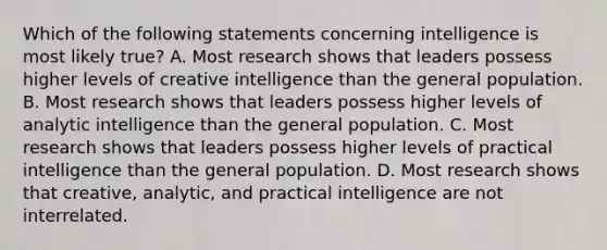 Which of the following statements concerning intelligence is most likely true? A. Most research shows that leaders possess higher levels of creative intelligence than the general population. B. Most research shows that leaders possess higher levels of analytic intelligence than the general population. C. Most research shows that leaders possess higher levels of practical intelligence than the general population. D. Most research shows that creative, analytic, and practical intelligence are not interrelated.