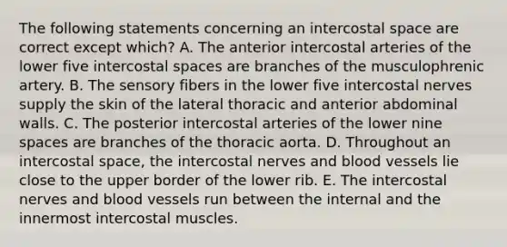 The following statements concerning an intercostal space are correct except which? A. The anterior intercostal arteries of the lower five intercostal spaces are branches of the musculophrenic artery. B. The sensory fibers in the lower five intercostal nerves supply the skin of the lateral thoracic and anterior abdominal walls. C. The posterior intercostal arteries of the lower nine spaces are branches of the thoracic aorta. D. Throughout an intercostal space, the intercostal nerves and blood vessels lie close to the upper border of the lower rib. E. The intercostal nerves and blood vessels run between the internal and the innermost intercostal muscles.