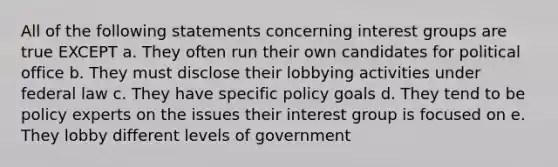 All of the following statements concerning interest groups are true EXCEPT a. They often run their own candidates for political office b. They must disclose their lobbying activities under federal law c. They have specific policy goals d. They tend to be policy experts on the issues their interest group is focused on e. They lobby different levels of government