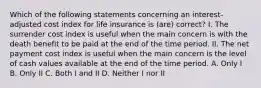 Which of the following statements concerning an interest-adjusted cost index for life insurance is (are) correct? I. The surrender cost index is useful when the main concern is with the death benefit to be paid at the end of the time period. II. The net payment cost index is useful when the main concern is the level of cash values available at the end of the time period. A. Only I B. Only II C. Both I and II D. Neither I nor II