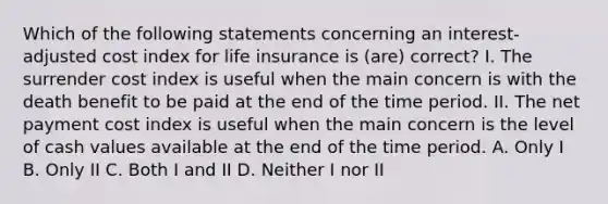 Which of the following statements concerning an interest-adjusted cost index for life insurance is (are) correct? I. The surrender cost index is useful when the main concern is with the death benefit to be paid at the end of the time period. II. The net payment cost index is useful when the main concern is the level of cash values available at the end of the time period. A. Only I B. Only II C. Both I and II D. Neither I nor II