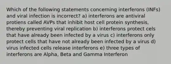 Which of the following statements concerning interferons (INFs) and viral infection is incorrect? a) interferons are antiviral protiens called AVPs that inhibit host cell <a href='https://www.questionai.com/knowledge/kVyphSdCnD-protein-synthesis' class='anchor-knowledge'>protein synthesis</a>, thereby preventing <a href='https://www.questionai.com/knowledge/kqZhcP2Rfb-viral-replication' class='anchor-knowledge'>viral replication</a> b) interferons protect cels that have already been infected by a virus c) interferons only protect cells that have not already been infected by a virus d) virus infected cells release interferons e) three types of interferons are Alpha, Beta and Gamma Interferon