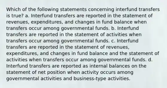 Which of the following statements concerning interfund transfers is true? a. Interfund transfers are reported in the statement of revenues, expenditures, and changes in fund balance when transfers occur among governmental funds. b. Interfund transfers are reported in the statement of activities when transfers occur among governmental funds. c. Interfund transfers are reported in the statement of revenues, expenditures, and changes in fund balance and the statement of activities when transfers occur among governmental funds. d. Interfund transfers are reported as internal balances on the statement of net position when activity occurs among governmental activities and business-type activities.