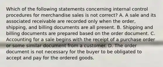 Which of the following statements concerning internal control procedures for merchandise sales is not correct? A. A sale and its associated receivable are recorded only when the order, shipping, and billing documents are all present. B. Shipping and billing documents are prepared based on the order document. C. Accounting for a sale begins with the receipt of a purchase order or some similar document from a customer. D. The order document is not necessary for the buyer to be obligated to accept and pay for the ordered goods.