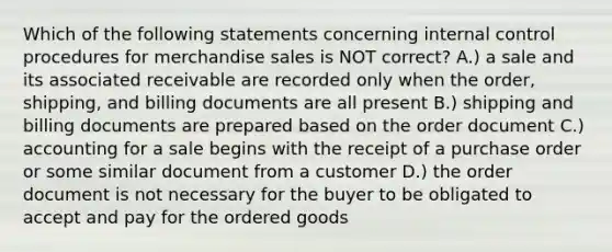 Which of the following statements concerning internal control procedures for merchandise sales is NOT correct? A.) a sale and its associated receivable are recorded only when the order, shipping, and billing documents are all present B.) shipping and billing documents are prepared based on the order document C.) accounting for a sale begins with the receipt of a purchase order or some similar document from a customer D.) the order document is not necessary for the buyer to be obligated to accept and pay for the ordered goods