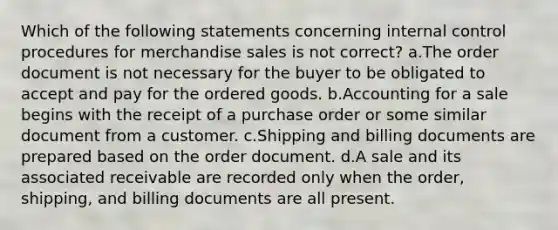 Which of the following statements concerning internal control procedures for merchandise sales is not correct? a.The order document is not necessary for the buyer to be obligated to accept and pay for the ordered goods. b.Accounting for a sale begins with the receipt of a purchase order or some similar document from a customer. c.Shipping and billing documents are prepared based on the order document. d.A sale and its associated receivable are recorded only when the order, shipping, and billing documents are all present.