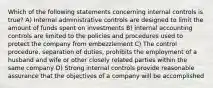 Which of the following statements concerning internal controls is true? A) Internal administrative controls are designed to limit the amount of funds spent on investments B) internal accounting controls are limited to the policies and procedures used to protect the company from embezzlement C) The control procedure, separation of duties, prohibits the employment of a husband and wife or other closely related parties within the same company D) Strong internal controls provide reasonable assurance that the objectives of a company will be accomplished