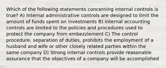 Which of the following statements concerning internal controls is true? A) Internal administrative controls are designed to limit the amount of funds spent on investments B) internal accounting controls are limited to the policies and procedures used to protect the company from embezzlement C) The control procedure, separation of duties, prohibits the employment of a husband and wife or other closely related parties within the same company D) Strong internal controls provide reasonable assurance that the objectives of a company will be accomplished