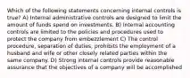 Which of the following statements concerning internal controls is true? A) Internal administrative controls are designed to limit the amount of funds spend on investments. B) Internal accounting controls are limited to the policies and procedures used to protect the company from embezzlement C) The control procedure, separation of duties, prohibits the employment of a husband and wife or other closely related parties within the same company. D) Strong internal controls provide reasonable assurance that the objectives of a company will be accomplished