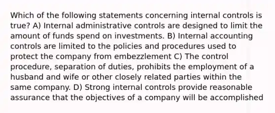 Which of the following statements concerning internal controls is true? A) Internal administrative controls are designed to limit the amount of funds spend on investments. B) Internal accounting controls are limited to the policies and procedures used to protect the company from embezzlement C) The control procedure, separation of duties, prohibits the employment of a husband and wife or other closely related parties within the same company. D) Strong internal controls provide reasonable assurance that the objectives of a company will be accomplished