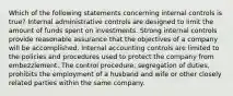 Which of the following statements concerning internal controls is true? Internal administrative controls are designed to limit the amount of funds spent on investments. Strong internal controls provide reasonable assurance that the objectives of a company will be accomplished. Internal accounting controls are limited to the policies and procedures used to protect the company from embezzlement. The control procedure, segregation of duties, prohibits the employment of a husband and wife or other closely related parties within the same company.