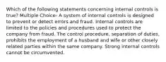 Which of the following statements concerning internal controls is true? Multiple Choice- A system of internal controls is designed to prevent or detect errors and fraud. Internal controls are limited to the policies and procedures used to protect the company from fraud. The control procedure, separation of duties, prohibits the employment of a husband and wife or other closely related parties within the same company. Strong internal controls cannot be circumvented.