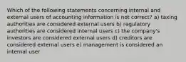 Which of the following statements concerning internal and external users of accounting information is not correct? a) taxing authorities are considered external users b) regulatory authorities are considered internal users c) the company's investors are considered external users d) creditors are considered external users e) management is considered an internal user