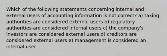 Which of the following statements concerning internal and external users of accounting information is not correct? a) taxing authorities are considered external users b) regulatory authorities are considered internal users c) the company's investors are considered external users d) creditors are considered external users e) management is considered an internal user