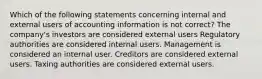 Which of the following statements concerning internal and external users of accounting information is not correct? The company's investors are considered external users Regulatory authorities are considered internal users. Management is considered an internal user. Creditors are considered external users. Taxing authorities are considered external users.