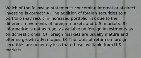 Which of the following statements concerning international direct investing is correct? A) The addition of foreign securities to a portfolio may result in increased portfolio risk due to the different movements of foreign markets and U.S. markets. B) Information is not as readily available on foreign investments as on domestic ones. C) Foreign markets are usually mature and offer no growth advantages. D) The rates of return on foreign securities are generally less than those available from U.S. markets.