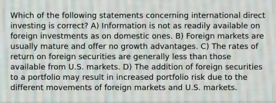 Which of the following statements concerning international direct investing is correct? A) Information is not as readily available on foreign investments as on domestic ones. B) Foreign markets are usually mature and offer no growth advantages. C) The rates of return on foreign securities are generally less than those available from U.S. markets. D) The addition of foreign securities to a portfolio may result in increased portfolio risk due to the different movements of foreign markets and U.S. markets.