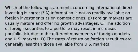 Which of the following statements concerning international direct investing is correct? A) Information is not as readily available on foreign investments as on domestic ones. B) Foreign markets are usually mature and offer no growth advantages. C) The addition of foreign securities to a portfolio may result in increased portfolio risk due to the different movements of foreign markets and U.S. markets. D) The rates of return on foreign securities are generally <a href='https://www.questionai.com/knowledge/k7BtlYpAMX-less-than' class='anchor-knowledge'>less than</a> those available from U.S. markets.