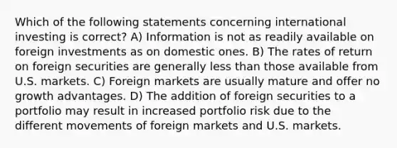 Which of the following statements concerning international investing is correct? A) Information is not as readily available on foreign investments as on domestic ones. B) The rates of return on foreign securities are generally less than those available from U.S. markets. C) Foreign markets are usually mature and offer no growth advantages. D) The addition of foreign securities to a portfolio may result in increased portfolio risk due to the different movements of foreign markets and U.S. markets.