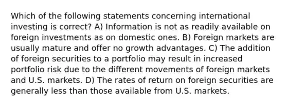 Which of the following statements concerning international investing is correct? A) Information is not as readily available on foreign investments as on domestic ones. B) Foreign markets are usually mature and offer no growth advantages. C) The addition of foreign securities to a portfolio may result in increased portfolio risk due to the different movements of foreign markets and U.S. markets. D) The rates of return on foreign securities are generally less than those available from U.S. markets.