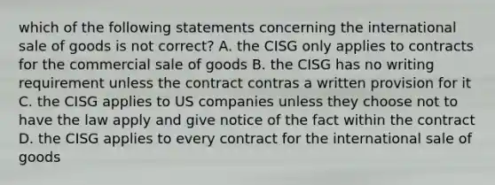 which of the following statements concerning the international sale of goods is not correct? A. the CISG only applies to contracts for the commercial sale of goods B. the CISG has no writing requirement unless the contract contras a written provision for it C. the CISG applies to US companies unless they choose not to have the law apply and give notice of the fact within the contract D. the CISG applies to every contract for the international sale of goods