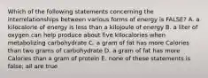 Which of the following statements concerning the interrelationships between various forms of energy is FALSE? A. a kilocalorie of energy is less than a kilojoule of energy B. a liter of oxygen can help produce about five kilocalories when metabolizing carbohydrate C. a gram of fat has more Calories than two grams of carbohydrate D. a gram of fat has more Calories than a gram of protein E. none of these statements is false; all are true