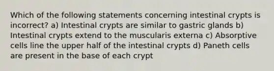 Which of the following statements concerning intestinal crypts is incorrect? a) Intestinal crypts are similar to gastric glands b) Intestinal crypts extend to the muscularis externa c) Absorptive cells line the upper half of the intestinal crypts d) Paneth cells are present in the base of each crypt