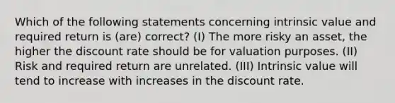 Which of the following statements concerning intrinsic value and required return is (are) correct? (I) The more risky an asset, the higher the discount rate should be for valuation purposes. (II) Risk and required return are unrelated. (III) Intrinsic value will tend to increase with increases in the discount rate.