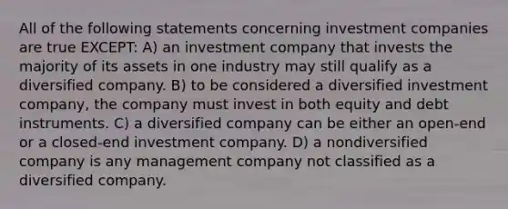 All of the following statements concerning investment companies are true EXCEPT: A) an investment company that invests the majority of its assets in one industry may still qualify as a diversified company. B) to be considered a diversified investment company, the company must invest in both equity and debt instruments. C) a diversified company can be either an open-end or a closed-end investment company. D) a nondiversified company is any management company not classified as a diversified company.