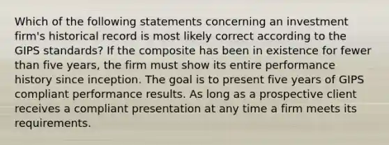 Which of the following statements concerning an investment firm's historical record is most likely correct according to the GIPS standards? If the composite has been in existence for fewer than five years, the firm must show its entire performance history since inception. The goal is to present five years of GIPS compliant performance results. As long as a prospective client receives a compliant presentation at any time a firm meets its requirements.