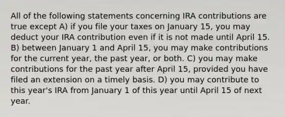 All of the following statements concerning IRA contributions are true except A) if you file your taxes on January 15, you may deduct your IRA contribution even if it is not made until April 15. B) between January 1 and April 15, you may make contributions for the current year, the past year, or both. C) you may make contributions for the past year after April 15, provided you have filed an extension on a timely basis. D) you may contribute to this year's IRA from January 1 of this year until April 15 of next year.