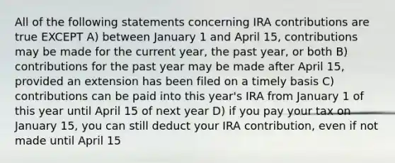 All of the following statements concerning IRA contributions are true EXCEPT A) between January 1 and April 15, contributions may be made for the current year, the past year, or both B) contributions for the past year may be made after April 15, provided an extension has been filed on a timely basis C) contributions can be paid into this year's IRA from January 1 of this year until April 15 of next year D) if you pay your tax on January 15, you can still deduct your IRA contribution, even if not made until April 15